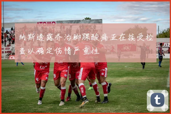 纳斯透露乔治脚踝酸痛正在接受检查以确定伤情严重性