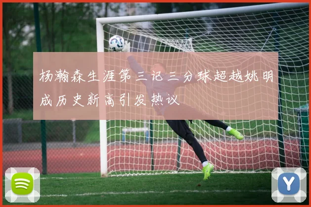 杨瀚森生涯第三记三分球超越姚明成历史新高引发热议