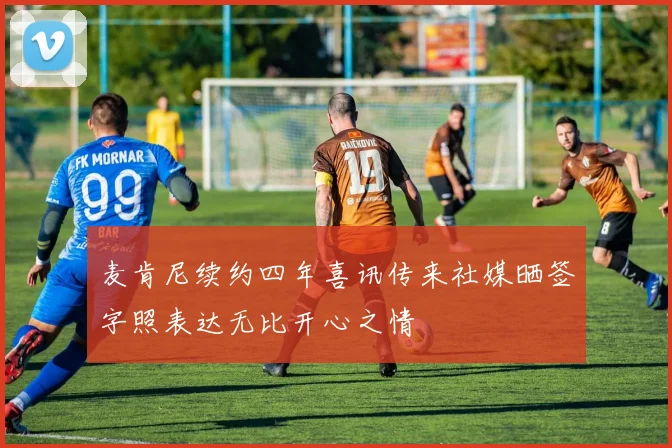 麦肯尼续约四年喜讯传来社媒晒签字照表达无比开心之情