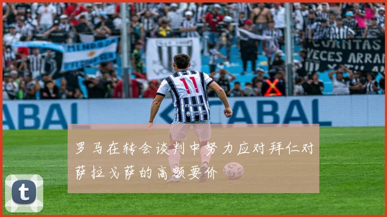 罗马在转会谈判中努力应对拜仁对萨拉戈萨的高额要价