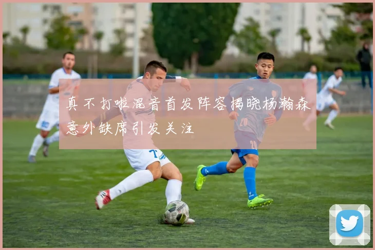 真不打啦混音首发阵容揭晓杨瀚森意外缺席引发关注