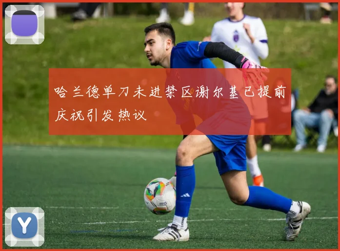哈兰德单刀未进禁区谢尔基已提前庆祝引发热议