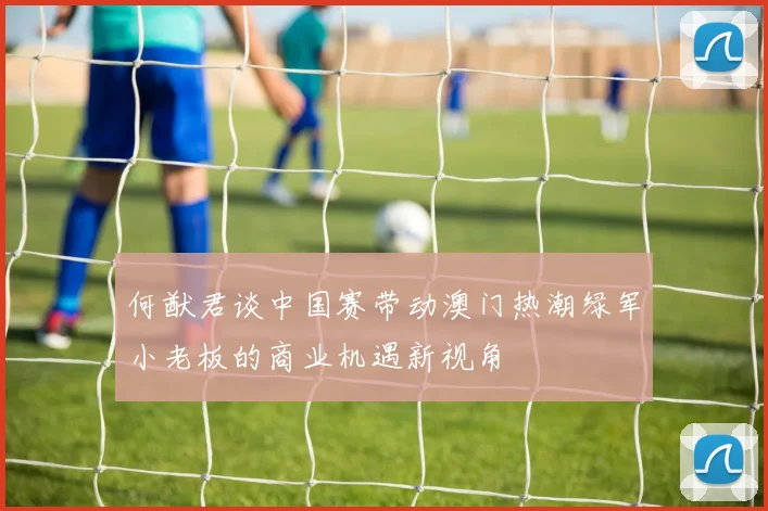 何猷君谈中国赛带动澳门热潮绿军小老板的商业机遇新视角