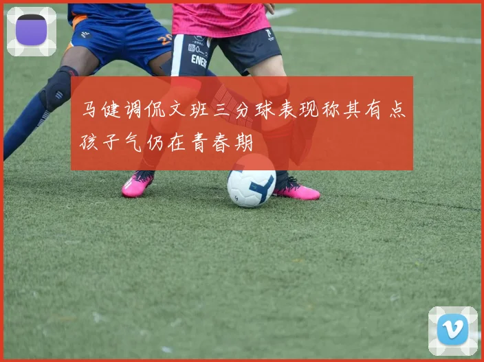 马健调侃文班三分球表现称其有点孩子气仍在青春期