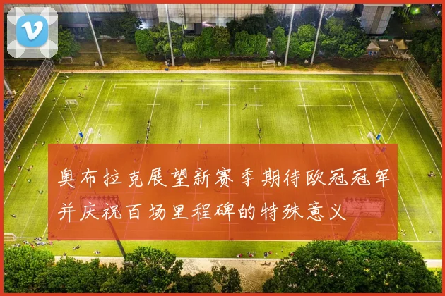奥布拉克展望新赛季期待欧冠冠军并庆祝百场里程碑的特殊意义