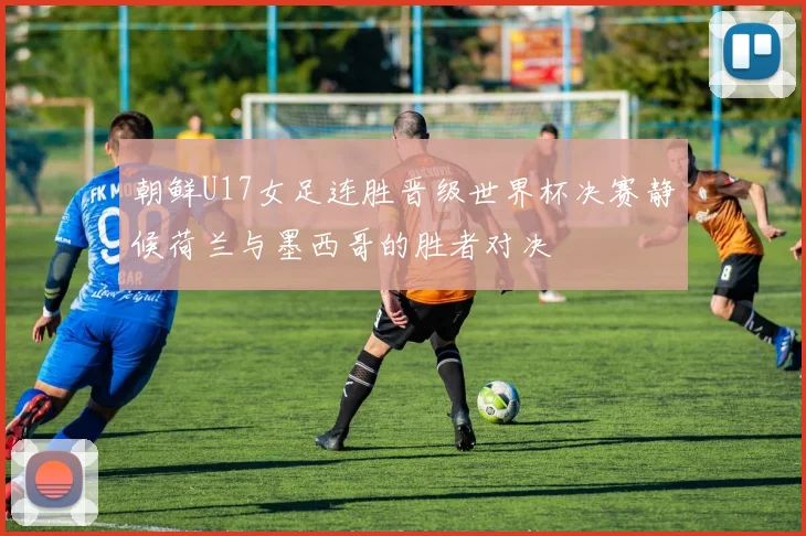 朝鲜U17女足连胜晋级世界杯决赛静候荷兰与墨西哥的胜者对决