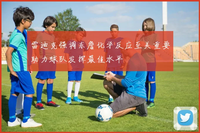 雷迪克强调东詹化学反应至关重要助力球队发挥最佳水平
