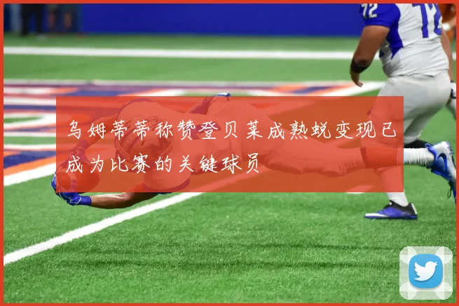 乌姆蒂蒂称赞登贝莱成熟蜕变现已成为比赛的关键球员