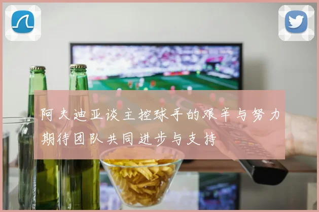 阿夫迪亚谈主控球手的艰辛与努力期待团队共同进步与支持