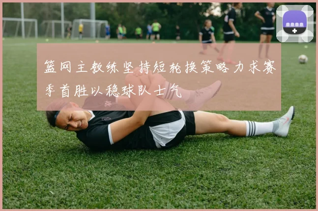 篮网主教练坚持短轮换策略力求赛季首胜以稳球队士气