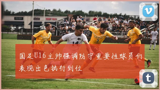 国足U16主帅强调防守重要性球员们表现出色执行到位