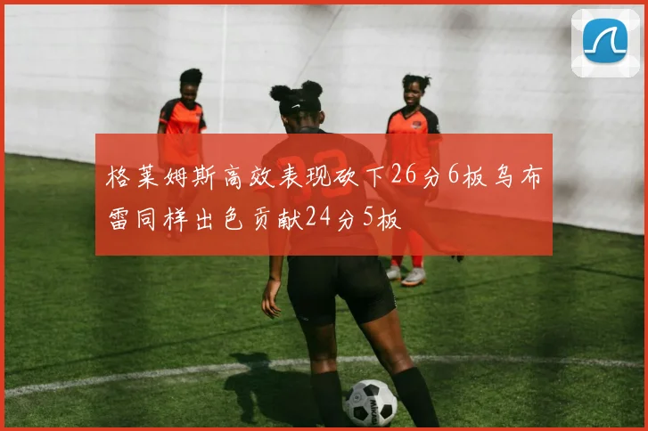 格莱姆斯高效表现砍下26分6板乌布雷同样出色贡献24分5板