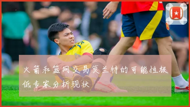 火箭和篮网交易莫兰特的可能性极低专家分析现状