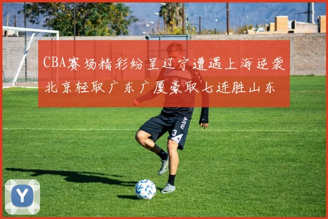 CBA赛场精彩纷呈辽宁遭遇上海逆袭北京轻取广东广厦豪取七连胜山东战胜新疆