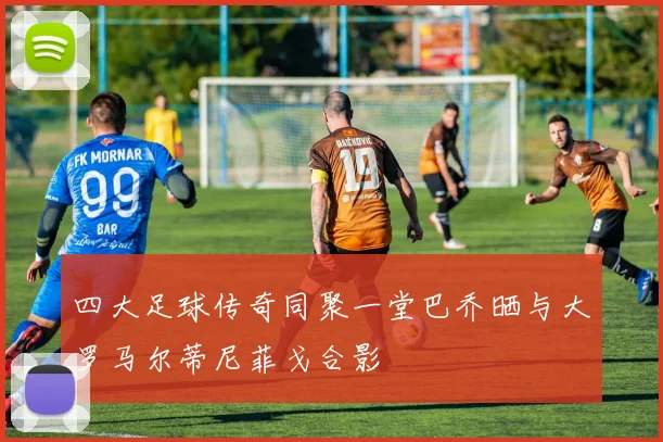 四大足球传奇同聚一堂巴乔晒与大罗马尔蒂尼菲戈合影