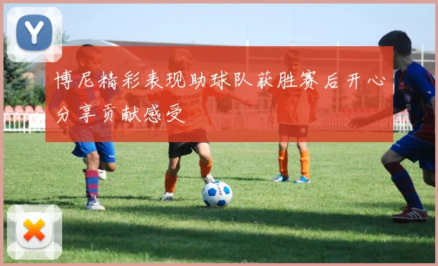 博尼精彩表现助球队获胜赛后开心分享贡献感受