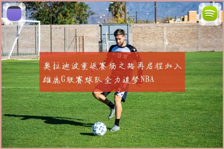 奥拉迪波重返赛场之路再启程加入雄鹿G联赛球队全力追梦NBA