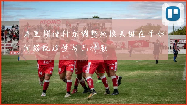 库里期待科尔调整轮换关键在于如何搭配追梦与巴特勒