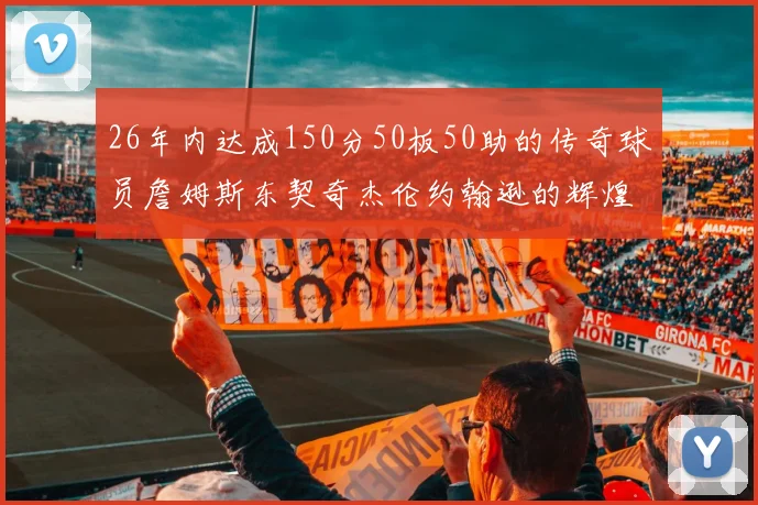 26年内达成150分50板50助的传奇球员詹姆斯东契奇杰伦约翰逊的辉煌成就