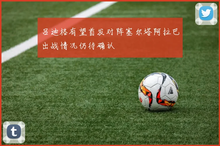 吕迪格有望首发对阵塞尔塔阿拉巴出战情况仍待确认
