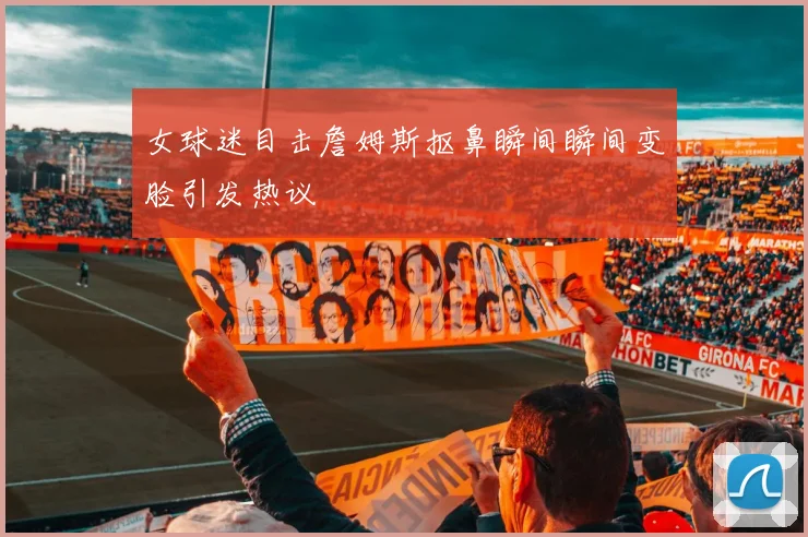 女球迷目击詹姆斯抠鼻瞬间瞬间变脸引发热议
