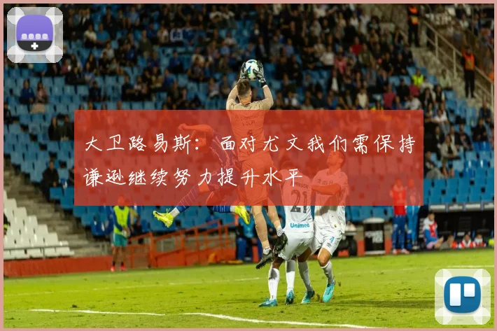 大卫路易斯：面对尤文我们需保持谦逊继续努力提升水平