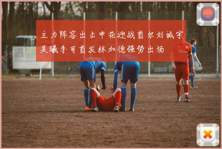 主力阵容出击申花迎战首尔刘诚宇吴曦李可首发林加德强势出场
